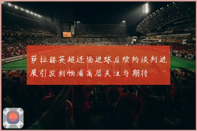 萨拉赫英超连场进球后续约谈判进展引发利物浦高层关注与期待