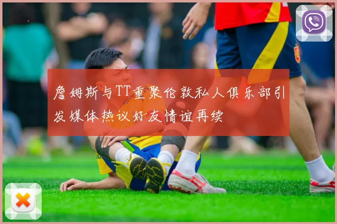 詹姆斯与TT重聚伦敦私人俱乐部引发媒体热议好友情谊再续