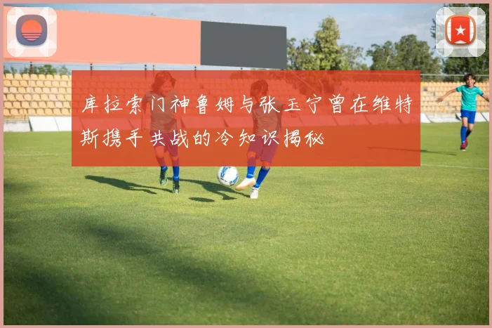 库拉索门神鲁姆与张玉宁曾在维特斯携手共战的冷知识揭秘