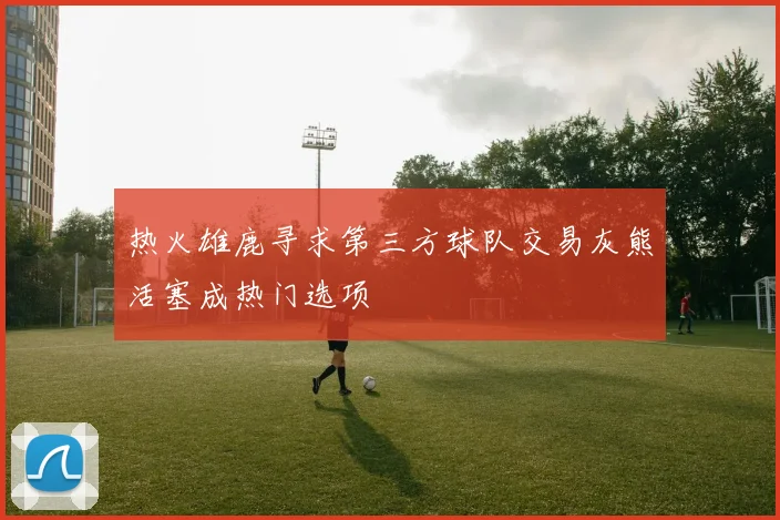 热火雄鹿寻求第三方球队交易灰熊活塞成热门选项