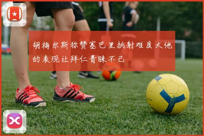 胡梅尔斯称赞塞巴里挑射难度大他的表现让拜仁青睐不已