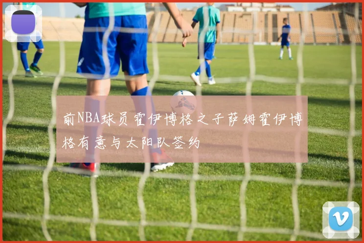 前NBA球员霍伊博格之子萨姆霍伊博格有意与太阳队签约