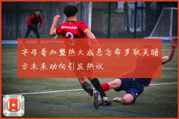 字母哥加盟热火成悬念希罗取关暗示未来动向引发热议