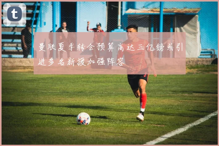 曼联夏季转会预算高达三亿镑或引进多名新援加强阵容