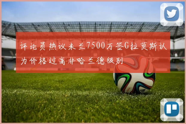 评论员热议米兰7500万签G拉莫斯认为价格过高非哈兰德级别