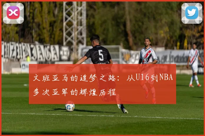 文班亚马的追梦之路：从U16到NBA多次亚军的辉煌历程