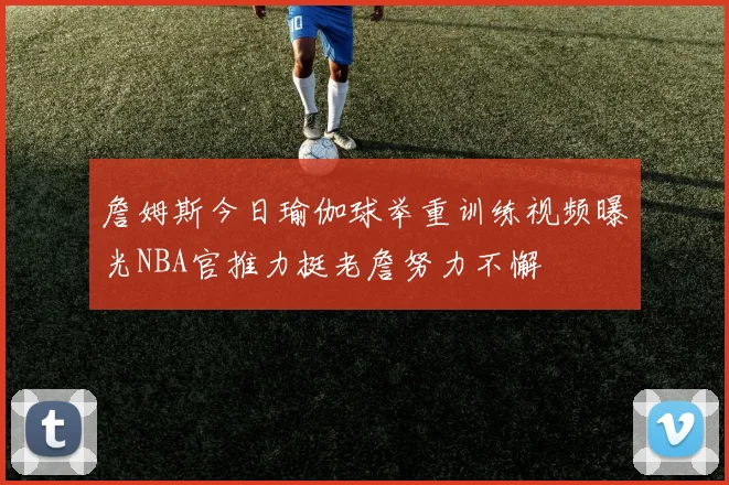 詹姆斯今日瑜伽球举重训练视频曝光NBA官推力挺老詹努力不懈