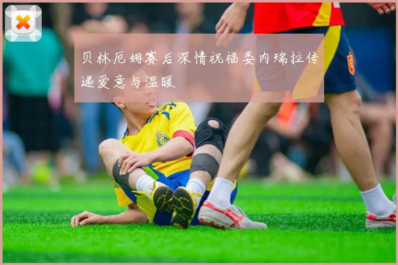 贝林厄姆赛后深情祝福委内瑞拉传递爱意与温暖