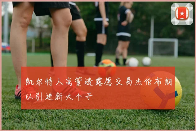 凯尔特人高管透露愿交易杰伦布朗以引进新大个子