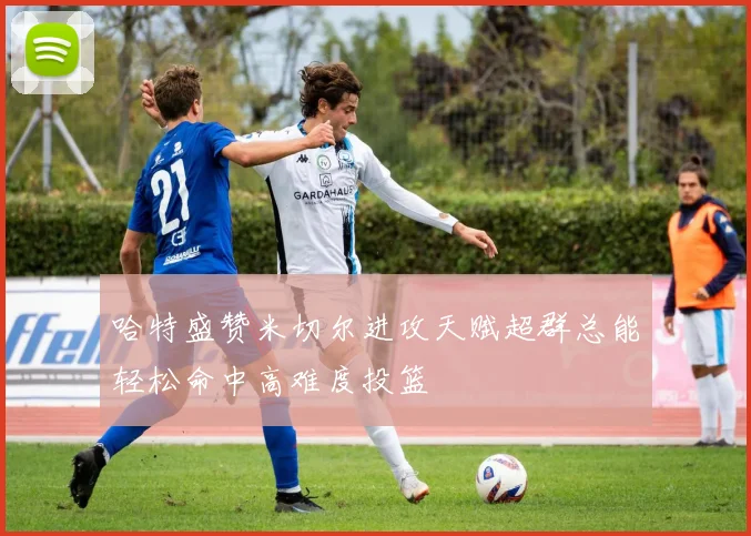 哈特盛赞米切尔进攻天赋超群总能轻松命中高难度投篮